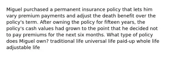 Miguel purchased a permanent insurance policy that lets him vary premium payments and adjust the death benefit over the policy's term. After owning the policy for fifteen years, the policy's cash values had grown to the point that he decided not to pay premiums for the next six months. What type of policy does Miguel own? traditional life universal life paid-up whole life adjustable life