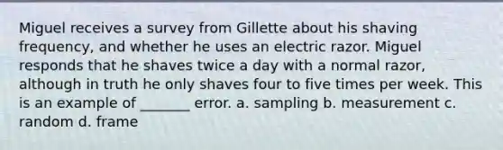 Miguel receives a survey from Gillette about his shaving frequency, and whether he uses an electric razor. Miguel responds that he shaves twice a day with a normal razor, although in truth he only shaves four to five times per week. This is an example of _______ error. a. sampling b. measurement c. random d. frame