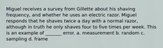 Miguel receives a survey from Gillette about his shaving frequency, and whether he uses an electric razor. Miguel responds that he shaves twice a day with a normal razor, although in truth he only shaves four to five times per week. This is an example of _______ error. a. measurement b. random c. sampling d. frame