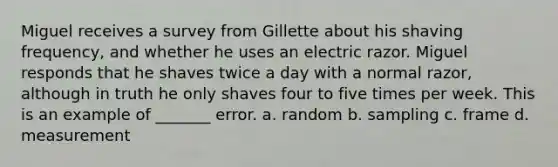 Miguel receives a survey from Gillette about his shaving frequency, and whether he uses an electric razor. Miguel responds that he shaves twice a day with a normal razor, although in truth he only shaves four to five times per week. This is an example of _______ error. a. random b. sampling c. frame d. measurement