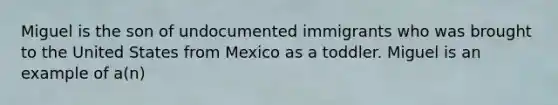 Miguel is the son of undocumented immigrants who was brought to the United States from Mexico as a toddler. Miguel is an example of a(n)