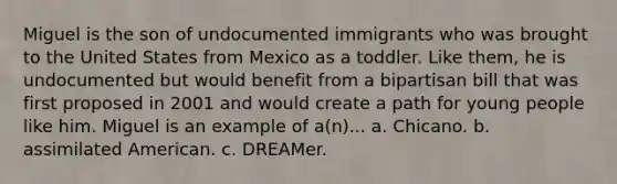 Miguel is the son of undocumented immigrants who was brought to the United States from Mexico as a toddler. Like them, he is undocumented but would benefit from a bipartisan bill that was first proposed in 2001 and would create a path for young people like him. Miguel is an example of a(n)... a. Chicano. b. assimilated American. c. DREAMer.