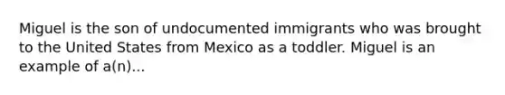 Miguel is the son of undocumented immigrants who was brought to the United States from Mexico as a toddler. Miguel is an example of a(n)...