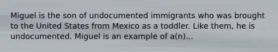 Miguel is the son of undocumented immigrants who was brought to the United States from Mexico as a toddler. Like them, he is undocumented. Miguel is an example of a(n)...