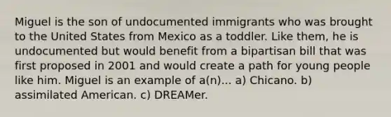 Miguel is the son of undocumented immigrants who was brought to the United States from Mexico as a toddler. Like them, he is undocumented but would benefit from a bipartisan bill that was first proposed in 2001 and would create a path for young people like him. Miguel is an example of a(n)... a) Chicano. b) assimilated American. c) DREAMer.