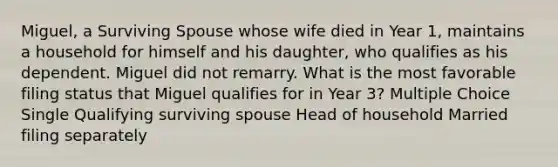 Miguel, a Surviving Spouse whose wife died in Year 1, maintains a household for himself and his daughter, who qualifies as his dependent. Miguel did not remarry. What is the most favorable filing status that Miguel qualifies for in Year 3? Multiple Choice Single Qualifying surviving spouse Head of household Married filing separately