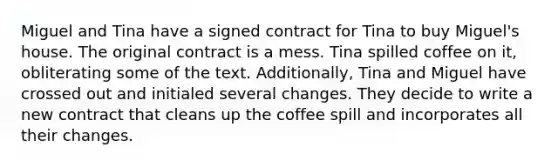 Miguel and Tina have a signed contract for Tina to buy Miguel's house. The original contract is a mess. Tina spilled coffee on it, obliterating some of the text. Additionally, Tina and Miguel have crossed out and initialed several changes. They decide to write a new contract that cleans up the coffee spill and incorporates all their changes.