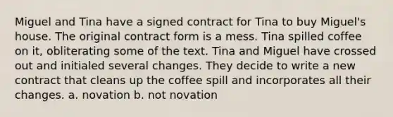 Miguel and Tina have a signed contract for Tina to buy Miguel's house. The original contract form is a mess. Tina spilled coffee on it, obliterating some of the text. Tina and Miguel have crossed out and initialed several changes. They decide to write a new contract that cleans up the coffee spill and incorporates all their changes. a. novation b. not novation