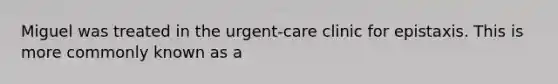 Miguel was treated in the urgent-care clinic for epistaxis. This is more commonly known as a