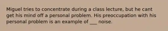 Miguel tries to concentrate during a class lecture, but he cant get his mind off a personal problem. His preoccupation with his personal problem is an example of ___ noise.