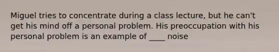 Miguel tries to concentrate during a class lecture, but he can't get his mind off a personal problem. His preoccupation with his personal problem is an example of ____ noise