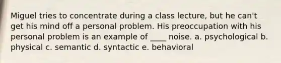 Miguel tries to concentrate during a class lecture, but he can't get his mind off a personal problem. His preoccupation with his personal problem is an example of ____ noise. a. psychological b. physical c. semantic d. syntactic e. behavioral