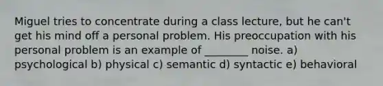 Miguel tries to concentrate during a class lecture, but he can't get his mind off a personal problem. His preoccupation with his personal problem is an example of ________ noise. a) psychological b) physical c) semantic d) syntactic e) behavioral