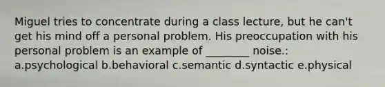 Miguel tries to concentrate during a class lecture, but he can't get his mind off a personal problem. His preoccupation with his personal problem is an example of ________ noise.: a.psychological b.behavioral c.semantic d.syntactic e.physical