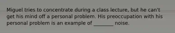 ​Miguel tries to concentrate during a class lecture, but he can't get his mind off a personal problem. His preoccupation with his personal problem is an example of ________ noise.