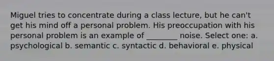 ​Miguel tries to concentrate during a class lecture, but he can't get his mind off a personal problem. His preoccupation with his personal problem is an example of ________ noise. Select one: a. ​psychological b. ​semantic c. ​syntactic d. ​behavioral e. ​physical