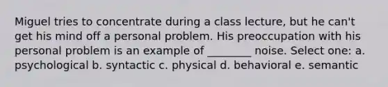 Miguel tries to concentrate during a class lecture, but he can't get his mind off a personal problem. His preoccupation with his personal problem is an example of ________ noise. Select one: a. ​psychological b. ​syntactic c. ​physical d. ​behavioral e. ​semantic