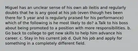 Miguel has an unclear sense of his own ab ileitis and regularly doubts that he is any good at his job (even though hes been there for 5 year and is regularly praised for his performance) which of the following is he most likely to do? a.Talk to his boss about being promoted to a position with more responsibilities. b. Go back to college to get new skills to help him advance his career. c. Stay in his current job d. Quit his job and apply for something in a completely different field.