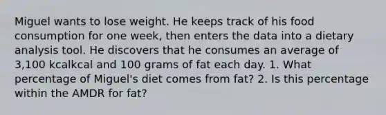 Miguel wants to lose weight. He keeps track of his food consumption for one week, then enters the data into a dietary analysis tool. He discovers that he consumes an average of 3,100 kcalkcal and 100 grams of fat each day. 1. What percentage of Miguel's diet comes from fat? 2. Is this percentage within the AMDR for fat?