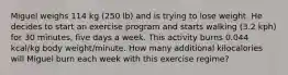 Miguel weighs 114 kg (250 lb) and is trying to lose weight. He decides to start an exercise program and starts walking (3.2 kph) for 30 minutes, five days a week. This activity burns 0.044 kcal/kg body weight/minute. How many additional kilocalories will Miguel burn each week with this exercise regime?