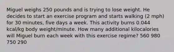 Miguel weighs 250 pounds and is trying to lose weight. He decides to start an exercise program and starts walking (2 mph) for 30 minutes, five days a week. This activity burns 0.044 kcal/kg body weight/minute. How many additional kilocalories will Miguel burn each week with this exercise regime? 560 980 750 290