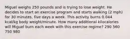 Miguel weighs 250 pounds and is trying to lose weight. He decides to start an exercise program and starts walking (2 mph) for 30 minutes, five days a week. This activity burns 0.044 kcal/kg body weight/minute. How many additional kilocalories will Miguel burn each week with this exercise regime? 290 560 750 980