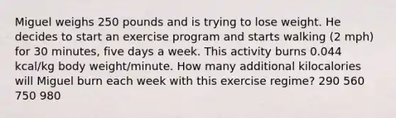 Miguel weighs 250 pounds and is trying to lose weight. He decides to start an exercise program and starts walking (2 mph) for 30 minutes, five days a week. This activity burns 0.044 kcal/kg body weight/minute. How many additional kilocalories will Miguel burn each week with this exercise regime? 290 560 750 980