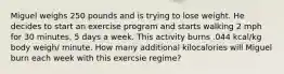 Miguel weighs 250 pounds and is trying to lose weight. He decides to start an exercise program and starts walking 2 mph for 30 minutes, 5 days a week. This activity burns .044 kcal/kg body weigh/ minute. How many additional kilocalories will Miguel burn each week with this exercsie regime?