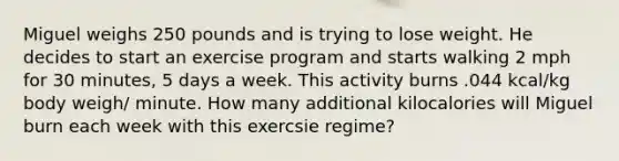 Miguel weighs 250 pounds and is trying to lose weight. He decides to start an exercise program and starts walking 2 mph for 30 minutes, 5 days a week. This activity burns .044 kcal/kg body weigh/ minute. How many additional kilocalories will Miguel burn each week with this exercsie regime?