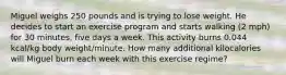 Miguel weighs 250 pounds and is trying to lose weight. He decides to start an exercise program and starts walking (2 mph) for 30 minutes, five days a week. This activity burns 0.044 kcal/kg body weight/minute. How many additional kilocalories will Miguel burn each week with this exercise regime?