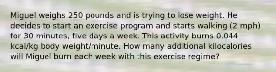 Miguel weighs 250 pounds and is trying to lose weight. He decides to start an exercise program and starts walking (2 mph) for 30 minutes, five days a week. This activity burns 0.044 kcal/kg body weight/minute. How many additional kilocalories will Miguel burn each week with this exercise regime?