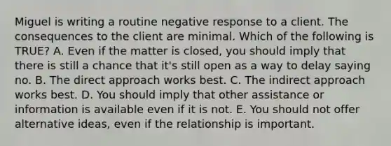 Miguel is writing a routine negative response to a client. The consequences to the client are minimal. Which of the following is TRUE? A. Even if the matter is closed, you should imply that there is still a chance that it's still open as a way to delay saying no. B. The direct approach works best. C. The indirect approach works best. D. You should imply that other assistance or information is available even if it is not. E. You should not offer alternative ideas, even if the relationship is important.