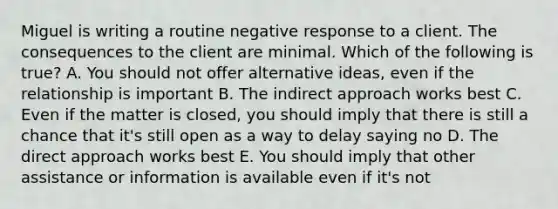 Miguel is writing a routine negative response to a client. The consequences to the client are minimal. Which of the following is​ true? A. You should not offer alternative ideas, even if the relationship is important B. The indirect approach works best C. Even if the matter is closed, you should imply that there is still a chance that it's still open as a way to delay saying no D. The direct approach works best E. You should imply that other assistance or information is available even if it's not