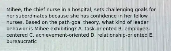 Mihee, the chief nurse in a hospital, sets challenging goals for her subordinates because she has confidence in her fellow nurses. Based on the path-goal theory, what kind of leader behavior is Mihee exhibiting? A. task-oriented B. employee-centered C. achievement-oriented D. relationship-oriented E. bureaucratic