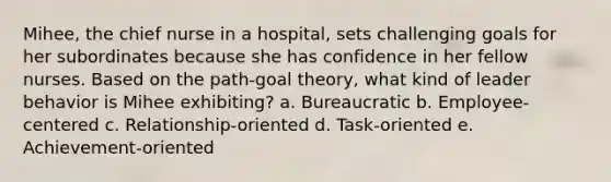 Mihee, the chief nurse in a hospital, sets challenging goals for her subordinates because she has confidence in her fellow nurses. Based on the path-goal theory, what kind of leader behavior is Mihee exhibiting? a. Bureaucratic b. Employee-centered c. Relationship-oriented d. Task-oriented e. Achievement-oriented