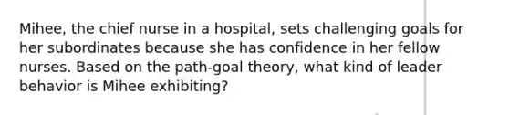 Mihee, the chief nurse in a hospital, sets challenging goals for her subordinates because she has confidence in her fellow nurses. Based on the path-goal theory, what kind of leader behavior is Mihee exhibiting?