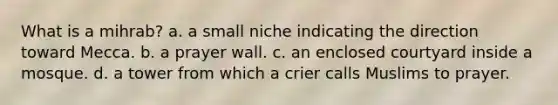 What is a mihrab? a. a small niche indicating the direction toward Mecca. b. a prayer wall. c. an enclosed courtyard inside a mosque. d. a tower from which a crier calls Muslims to prayer.