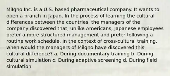 MiIgno Inc. is a U.S.-based pharmaceutical company. It wants to open a branch in Japan. In the process of learning the cultural differences between the countries, the managers of the company discovered that, unlike Americans, Japanese employees prefer a more structured management and prefer following a routine work schedule. In the context of cross-cultural training, when would the managers of Milgno have discovered this cultural difference? a. During documentary training b. During cultural simulation c. During adaptive screening d. During field simulation