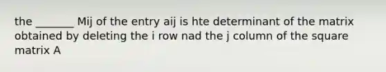 the _______ Mij of the entry aij is hte determinant of the matrix obtained by deleting the i row nad the j column of the square matrix A