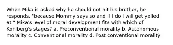 When Mika is asked why he should not hit his brother, he responds, "because Mommy says so and if I do I will get yelled at." Mika's level of moral development fits with which of Kohlberg's stages? a. Preconventional morality b. Autonomous morality c. Conventional morality d. Post conventional morality