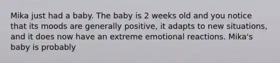 Mika just had a baby. The baby is 2 weeks old and you notice that its moods are generally positive, it adapts to new situations, and it does now have an extreme emotional reactions. Mika's baby is probably