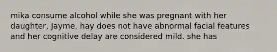 mika consume alcohol while she was pregnant with her daughter, Jayme. hay does not have abnormal facial features and her cognitive delay are considered mild. she has