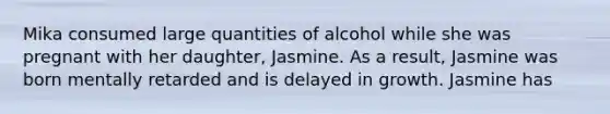 Mika consumed large quantities of alcohol while she was pregnant with her daughter, Jasmine. As a result, Jasmine was born mentally retarded and is delayed in growth. Jasmine has