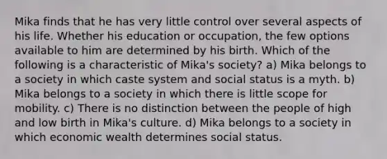 Mika finds that he has very little control over several aspects of his life. Whether his education or occupation, the few options available to him are determined by his birth. Which of the following is a characteristic of Mika's society? a) Mika belongs to a society in which caste system and social status is a myth. b) Mika belongs to a society in which there is little scope for mobility. c) There is no distinction between the people of high and low birth in Mika's culture. d) Mika belongs to a society in which economic wealth determines social status.