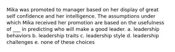 Mika was promoted to manager based on her display of great self confidence and her intelligence. The assumptions under which Mika received her promotion are based on the usefulness of ___ in predicting who will make a good leader. a. leadership behaviors b. leadership traits c. leadership style d. leadership challenges e. none of these choices