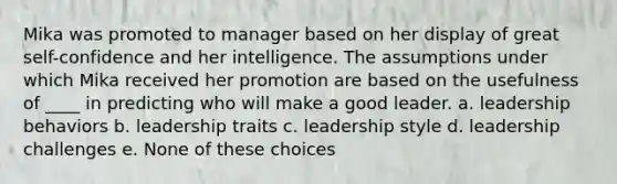 Mika was promoted to manager based on her display of great self-confidence and her intelligence. The assumptions under which Mika received her promotion are based on the usefulness of ____ in predicting who will make a good leader. a. leadership behaviors b. leadership traits c. leadership style d. leadership challenges e. None of these choices