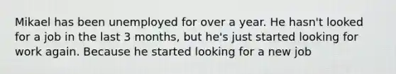 Mikael has been unemployed for over a year. He hasn't looked for a job in the last 3 months, but he's just started looking for work again. Because he started looking for a new job