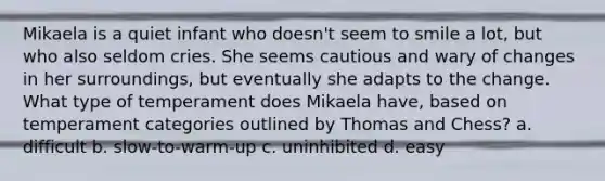 Mikaela is a quiet infant who doesn't seem to smile a lot, but who also seldom cries. She seems cautious and wary of changes in her surroundings, but eventually she adapts to the change. What type of temperament does Mikaela have, based on temperament categories outlined by Thomas and Chess? a. difficult b. slow-to-warm-up c. uninhibited d. easy