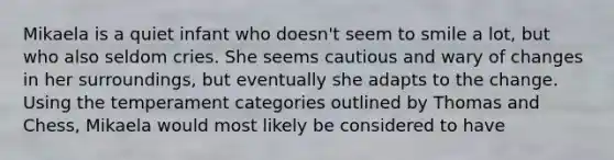 Mikaela is a quiet infant who doesn't seem to smile a lot, but who also seldom cries. She seems cautious and wary of changes in her surroundings, but eventually she adapts to the change. Using the temperament categories outlined by Thomas and Chess, Mikaela would most likely be considered to have
