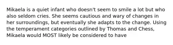 Mikaela is a quiet infant who doesn't seem to smile a lot but who also seldom cries. She seems cautious and wary of changes in her surroundings, but eventually she adapts to the change. Using the temperament categories outlined by Thomas and Chess, Mikaela would MOST likely be considered to have
